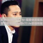 世界杯竞猜app部c77。tv-探索休闲娱乐新境界，世界杯竞猜app部c77.tv的独特魅力